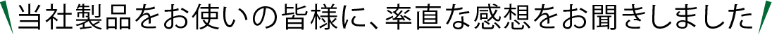当社製品をお使いの皆様に、率直な感想をお聞きしました